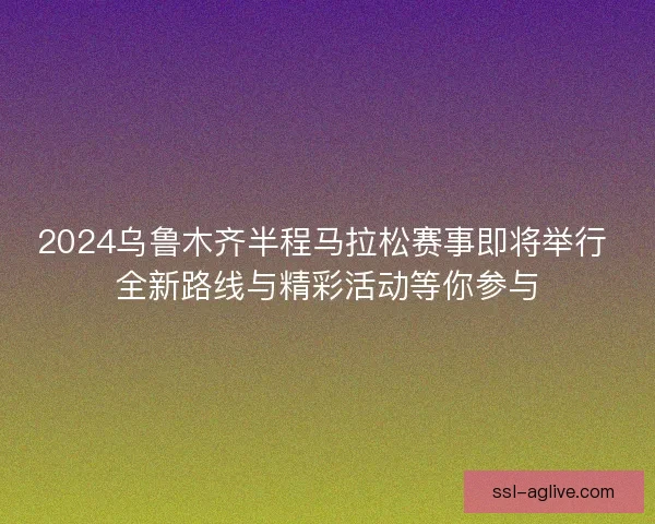 2024乌鲁木齐半程马拉松赛事即将举行 全新路线与精彩活动等你参与